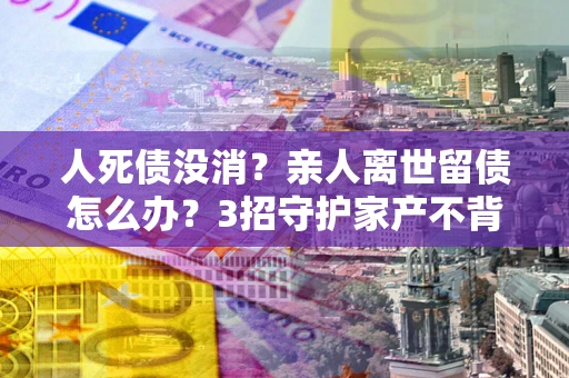 武汉人死债没消？亲人离世留债怎么办？3招守护家产不背锅