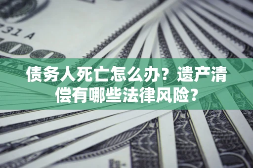 武汉债务人死亡怎么办？遗产清偿有哪些法律风险？
