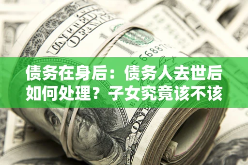 武汉债务在身后：债务人去世后如何处理？子女究竟该不该还钱？