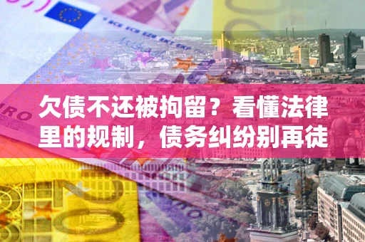武汉欠债不还被拘留？看懂法律里的规制，债务纠纷别再徒劳奔波