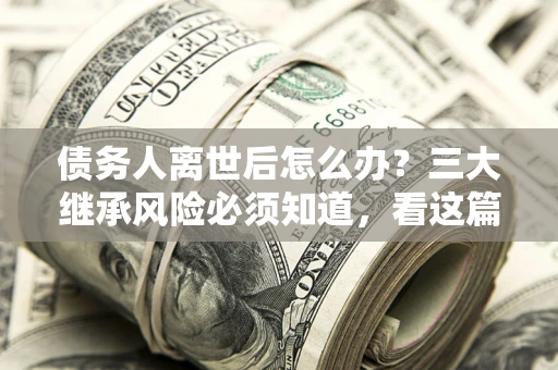 武汉债务人离世后怎么办？三大继承风险必须知道，看这篇就够了