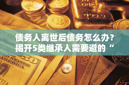 武汉债务人离世后债务怎么办？揭开5类继承人需要避的“坑”