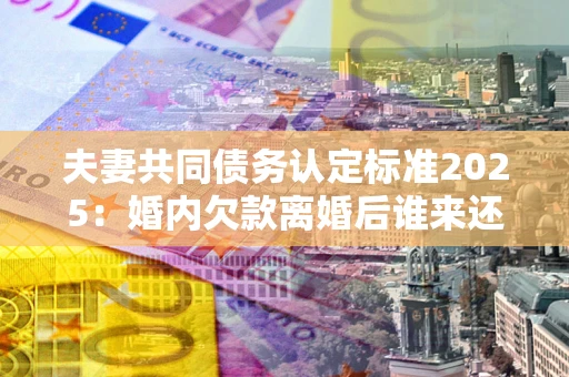 武汉夫妻共同债务认定标准2025:婚内欠款离婚后谁来还? 武汉夫妻共同债务认定标准2025:婚内欠款离婚后谁来还?