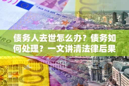 武汉债务人去世怎么办？债务如何处理？一文讲清法律后果