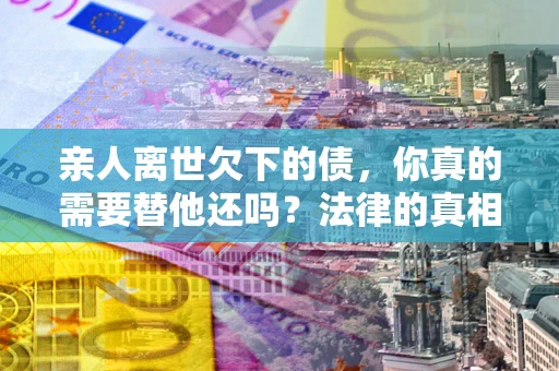 武汉亲人离世欠下的债，你真的需要替他还吗？法律的真相或许与你想的不一样